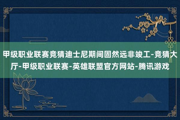 甲级职业联赛竞猜迪士尼期间固然远非竣工-竞猜大厅-甲级职业联赛-英雄联盟官方网站-腾讯游戏
