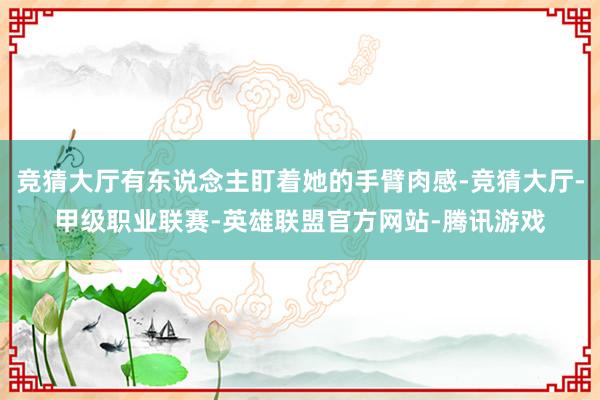 竞猜大厅有东说念主盯着她的手臂肉感-竞猜大厅-甲级职业联赛-英雄联盟官方网站-腾讯游戏