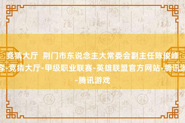 竞猜大厅 荆门市东说念主大常委会副主任陈俊峰先容-竞猜大厅-甲级职业联赛-英雄联盟官方网站-腾讯游戏