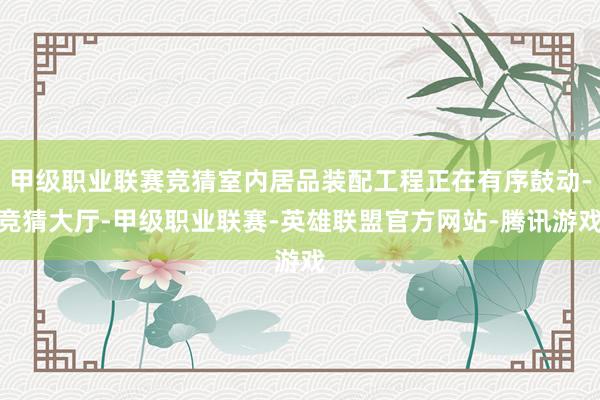 甲级职业联赛竞猜室内居品装配工程正在有序鼓动-竞猜大厅-甲级职业联赛-英雄联盟官方网站-腾讯游戏