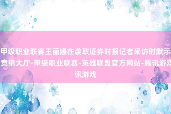 甲级职业联赛王丽媛在袭取证券时报记者采访时默示-竞猜大厅-甲级职业联赛-英雄联盟官方网站-腾讯游戏