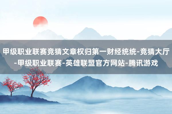 甲级职业联赛竞猜文章权归第一财经统统-竞猜大厅-甲级职业联赛-英雄联盟官方网站-腾讯游戏