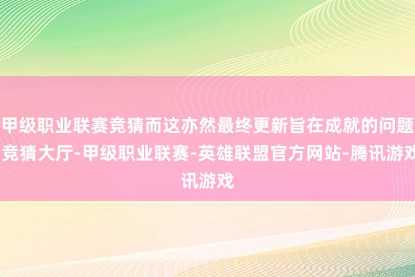 甲级职业联赛竞猜而这亦然最终更新旨在成就的问题-竞猜大厅-甲级职业联赛-英雄联盟官方网站-腾讯游戏