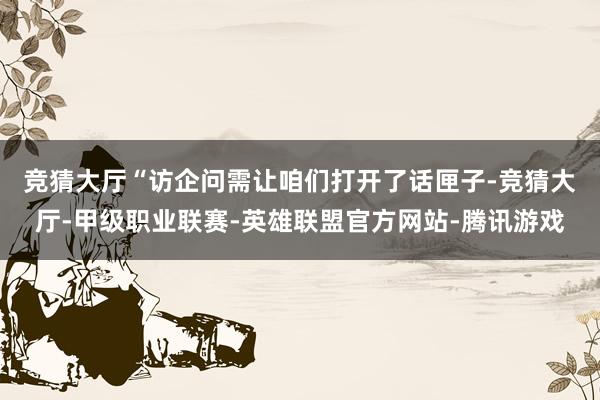 竞猜大厅　　“访企问需让咱们打开了话匣子-竞猜大厅-甲级职业联赛-英雄联盟官方网站-腾讯游戏