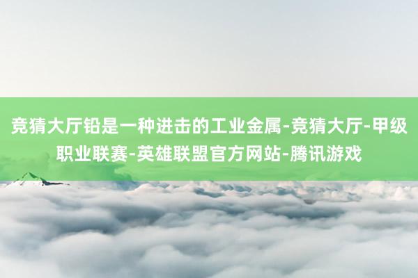 竞猜大厅铅是一种进击的工业金属-竞猜大厅-甲级职业联赛-英雄联盟官方网站-腾讯游戏