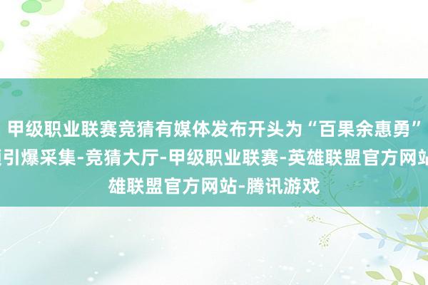 甲级职业联赛竞猜有媒体发布开头为“百果余惠勇”的一段视频引爆采集-竞猜大厅-甲级职业联赛-英雄联盟官方网站-腾讯游戏