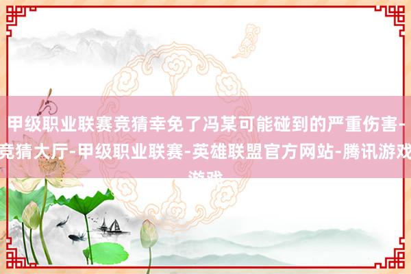 甲级职业联赛竞猜幸免了冯某可能碰到的严重伤害-竞猜大厅-甲级职业联赛-英雄联盟官方网站-腾讯游戏