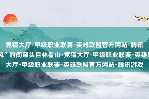 竞猜大厅-甲级职业联赛-英雄联盟官方网站-腾讯游戏联手追查代号“北风”的间谍头目林看山-竞猜大厅-甲级职业联赛-英雄联盟官方网站-腾讯游戏