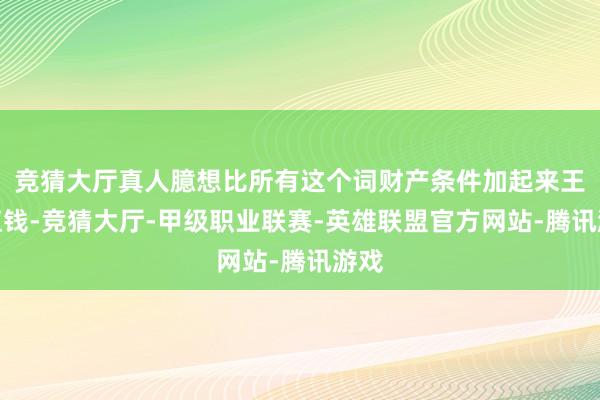 竞猜大厅真人臆想比所有这个词财产条件加起来王人值钱-竞猜大厅-甲级职业联赛-英雄联盟官方网站-腾讯游戏