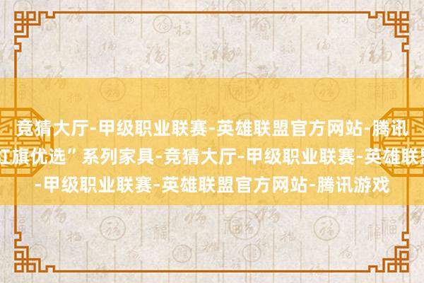 竞猜大厅-甲级职业联赛-英雄联盟官方网站-腾讯游戏握续诞生扩容“红旗优选”系列家具-竞猜大厅-甲级职业联赛-英雄联盟官方网站-腾讯游戏