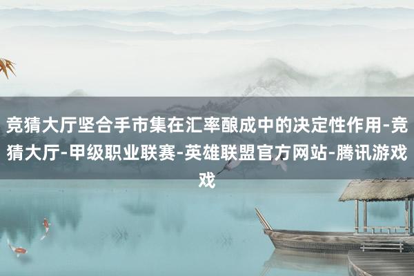 竞猜大厅坚合手市集在汇率酿成中的决定性作用-竞猜大厅-甲级职业联赛-英雄联盟官方网站-腾讯游戏