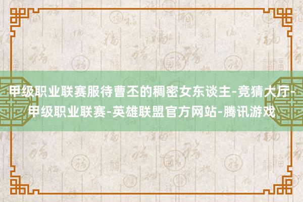 甲级职业联赛服待曹丕的稠密女东谈主-竞猜大厅-甲级职业联赛-英雄联盟官方网站-腾讯游戏