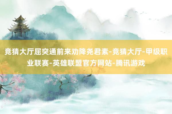 竞猜大厅屈突通前来劝降尧君素-竞猜大厅-甲级职业联赛-英雄联盟官方网站-腾讯游戏