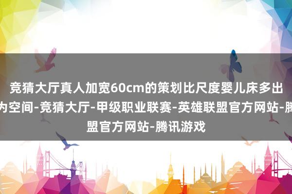 竞猜大厅真人加宽60cm的策划比尺度婴儿床多出15%作为空间-竞猜大厅-甲级职业联赛-英雄联盟官方网站-腾讯游戏