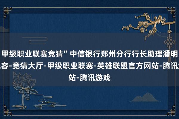 甲级职业联赛竞猜”中信银行郑州分行行长助理潘明权先容-竞猜大厅-甲级职业联赛-英雄联盟官方网站-腾讯游戏