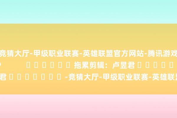 竞猜大厅-甲级职业联赛-英雄联盟官方网站-腾讯游戏尽在新浪财经APP            						拖累剪辑：卢昱君 							-竞猜大厅-甲级职业联赛-英雄联盟官方网站-腾讯游戏