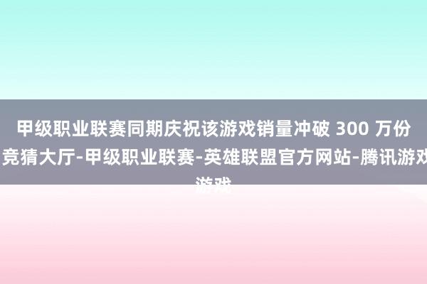 甲级职业联赛同期庆祝该游戏销量冲破 300 万份-竞猜大厅-甲级职业联赛-英雄联盟官方网站-腾讯游戏