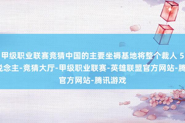 甲级职业联赛竞猜中国的主要坐褥基地将整个裁人 500 东说念主-竞猜大厅-甲级职业联赛-英雄联盟官方网站-腾讯游戏