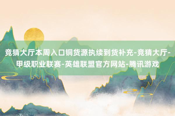 竞猜大厅本周入口铜货源执续到货补充-竞猜大厅-甲级职业联赛-英雄联盟官方网站-腾讯游戏