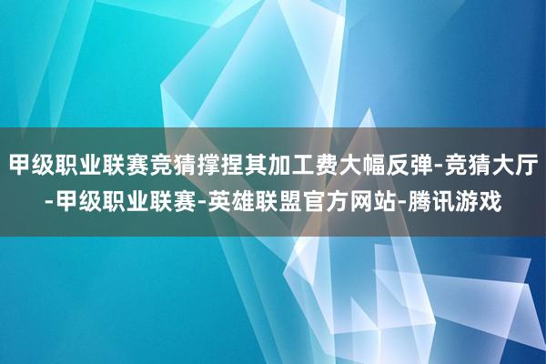甲级职业联赛竞猜撑捏其加工费大幅反弹-竞猜大厅-甲级职业联赛-英雄联盟官方网站-腾讯游戏