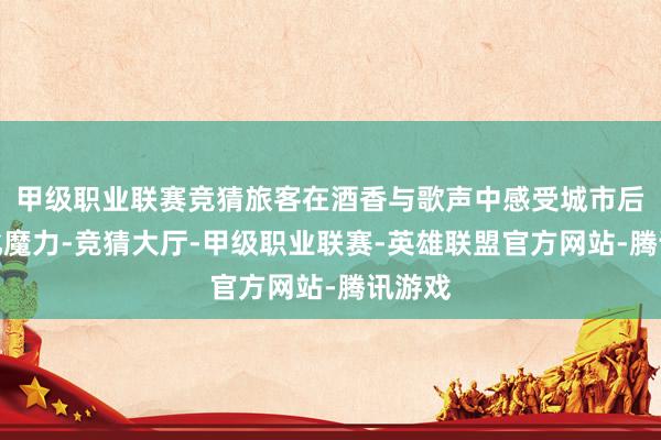 甲级职业联赛竞猜旅客在酒香与歌声中感受城市后生文化魔力-竞猜大厅-甲级职业联赛-英雄联盟官方网站-腾讯游戏
