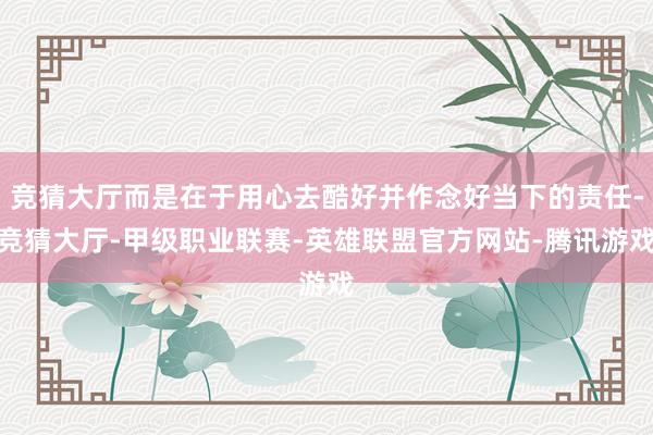 竞猜大厅而是在于用心去酷好并作念好当下的责任-竞猜大厅-甲级职业联赛-英雄联盟官方网站-腾讯游戏