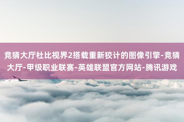 竞猜大厅杜比视界2搭载重新狡计的图像引擎-竞猜大厅-甲级职业联赛-英雄联盟官方网站-腾讯游戏