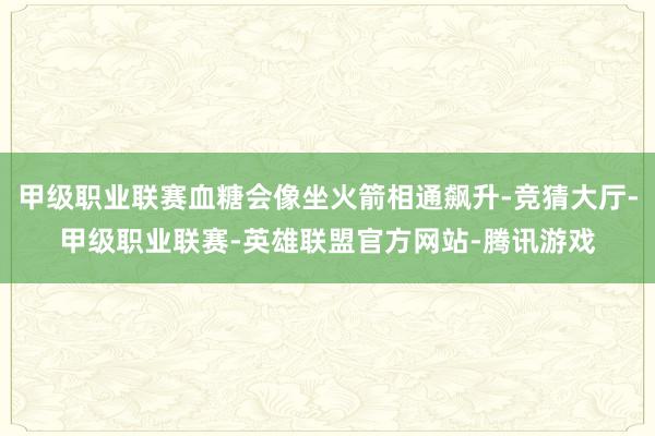 甲级职业联赛血糖会像坐火箭相通飙升-竞猜大厅-甲级职业联赛-英雄联盟官方网站-腾讯游戏