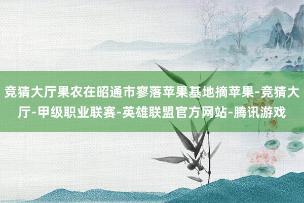 竞猜大厅果农在昭通市寥落苹果基地摘苹果-竞猜大厅-甲级职业联赛-英雄联盟官方网站-腾讯游戏