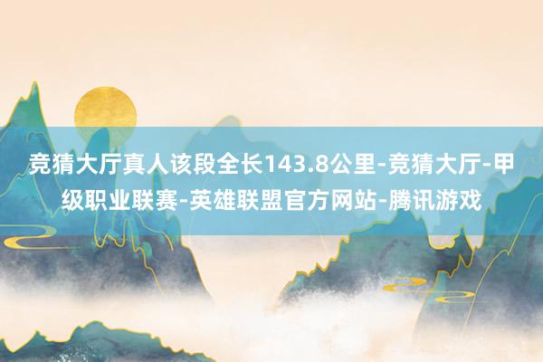 竞猜大厅真人该段全长143.8公里-竞猜大厅-甲级职业联赛-英雄联盟官方网站-腾讯游戏
