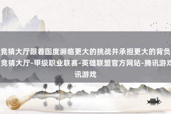竞猜大厅跟着国度濒临更大的挑战并承担更大的背负-竞猜大厅-甲级职业联赛-英雄联盟官方网站-腾讯游戏