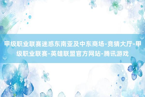 甲级职业联赛迷惑东南亚及中东商场-竞猜大厅-甲级职业联赛-英雄联盟官方网站-腾讯游戏