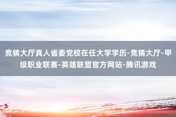 竞猜大厅真人省委党校在任大学学历-竞猜大厅-甲级职业联赛-英雄联盟官方网站-腾讯游戏