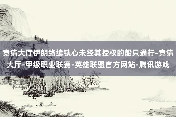 竞猜大厅伊朗络续铁心未经其授权的船只通行-竞猜大厅-甲级职业联赛-英雄联盟官方网站-腾讯游戏