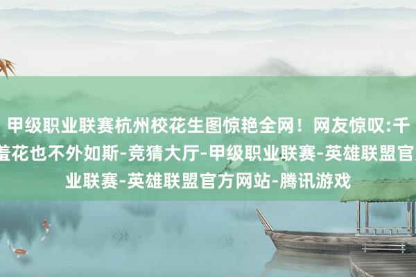 甲级职业联赛杭州校花生图惊艳全网！网友惊叹:千里鱼落雁，闭月羞花也不外如斯-竞猜大厅-甲级职业联赛-英雄联盟官方网站-腾讯游戏