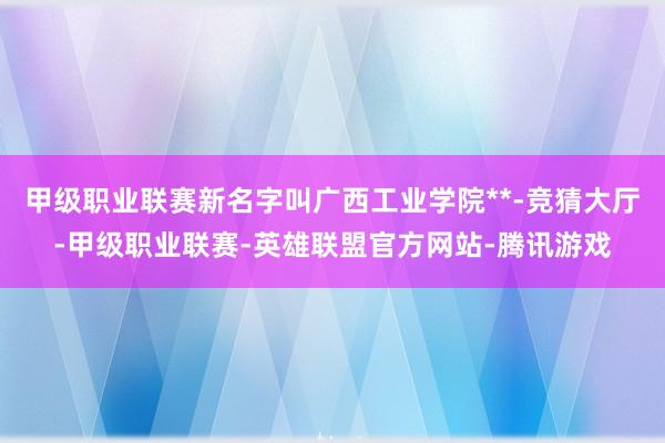 甲级职业联赛新名字叫广西工业学院**-竞猜大厅-甲级职业联赛-英雄联盟官方网站-腾讯游戏