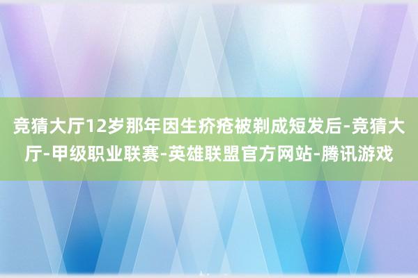 竞猜大厅12岁那年因生疥疮被剃成短发后-竞猜大厅-甲级职业联赛-英雄联盟官方网站-腾讯游戏