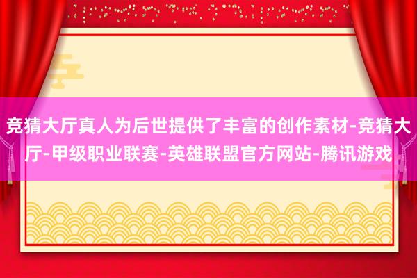 竞猜大厅真人为后世提供了丰富的创作素材-竞猜大厅-甲级职业联赛-英雄联盟官方网站-腾讯游戏