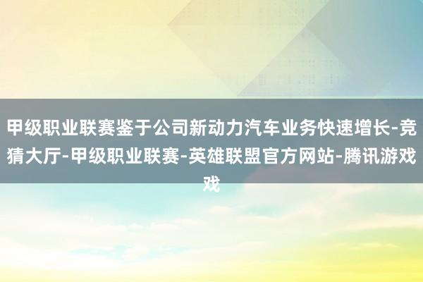 甲级职业联赛鉴于公司新动力汽车业务快速增长-竞猜大厅-甲级职业联赛-英雄联盟官方网站-腾讯游戏