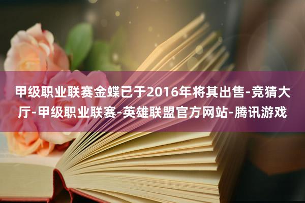 甲级职业联赛金蝶已于2016年将其出售-竞猜大厅-甲级职业联赛-英雄联盟官方网站-腾讯游戏