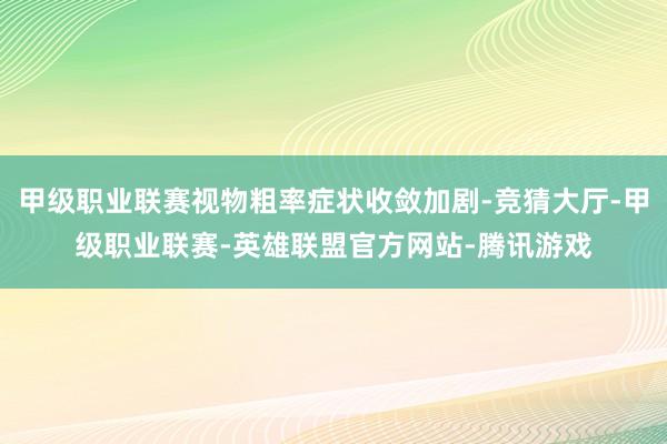 甲级职业联赛视物粗率症状收敛加剧-竞猜大厅-甲级职业联赛-英雄联盟官方网站-腾讯游戏