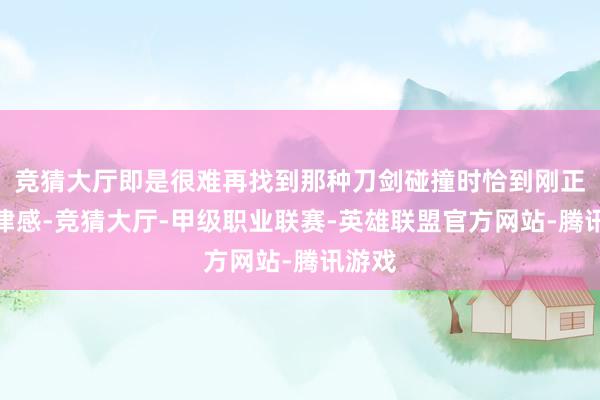 竞猜大厅即是很难再找到那种刀剑碰撞时恰到刚正的节律感-竞猜大厅-甲级职业联赛-英雄联盟官方网站-腾讯游戏