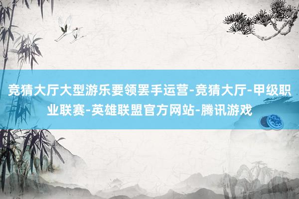 竞猜大厅大型游乐要领罢手运营-竞猜大厅-甲级职业联赛-英雄联盟官方网站-腾讯游戏