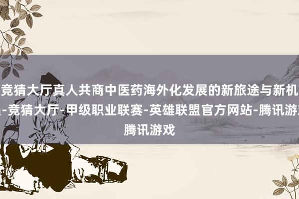 竞猜大厅真人共商中医药海外化发展的新旅途与新机遇-竞猜大厅-甲级职业联赛-英雄联盟官方网站-腾讯游戏