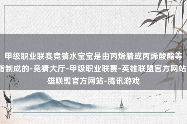 甲级职业联赛竞猜水宝宝是由丙烯腈或丙烯酸酯等高分子树脂制成的-竞猜大厅-甲级职业联赛-英雄联盟官方网站-腾讯游戏