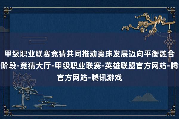 甲级职业联赛竞猜共同推动寰球发展迈向平衡融合包容新阶段-竞猜大厅-甲级职业联赛-英雄联盟官方网站-腾讯游戏