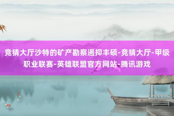 竞猜大厅沙特的矿产勘察遏抑丰硕-竞猜大厅-甲级职业联赛-英雄联盟官方网站-腾讯游戏