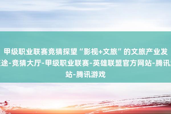 甲级职业联赛竞猜探望“影视+文旅”的文旅产业发展旅途-竞猜大厅-甲级职业联赛-英雄联盟官方网站-腾讯游戏