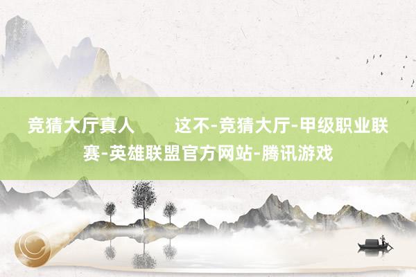 竞猜大厅真人        这不-竞猜大厅-甲级职业联赛-英雄联盟官方网站-腾讯游戏