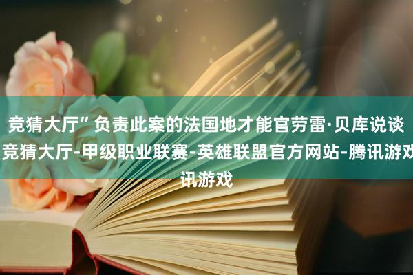 竞猜大厅”负责此案的法国地才能官劳雷·贝库说谈-竞猜大厅-甲级职业联赛-英雄联盟官方网站-腾讯游戏